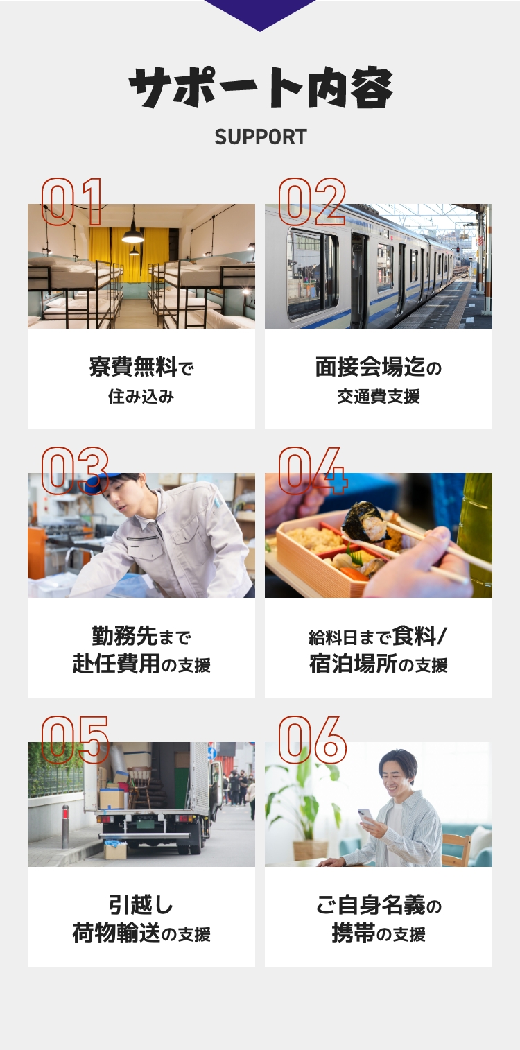 サポート内容 寮費無料!面接会場までの交通費支援!勤務先まで赴任費用の支援!給料日までの食糧/宿泊場所の支援!引越し荷物輸送の支援!ご自身名義の携帯の支援!